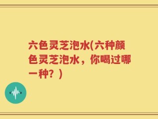 六色灵芝泡水(六种颜色灵芝泡水，你喝过哪一种？)