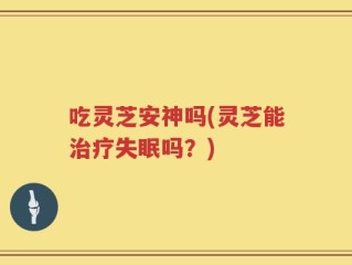 吃灵芝安神吗(灵芝能治疗失眠吗？)