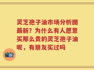 灵芝孢子油市场分析图最新？为什么有人愿意买那么贵的灵芝孢子油呢，有朋友买过吗