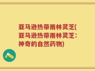 亚马逊热带雨林灵芝(亚马逊热带雨林灵芝：神奇的自然药物)