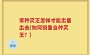 家种灵芝怎样才能出售出去(如何销售自种灵芝？)