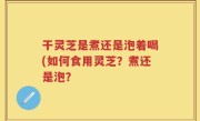 干灵芝是煮还是泡着喝(如何食用灵芝？煮还是泡？