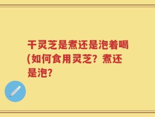 干灵芝是煮还是泡着喝(如何食用灵芝？煮还是泡？