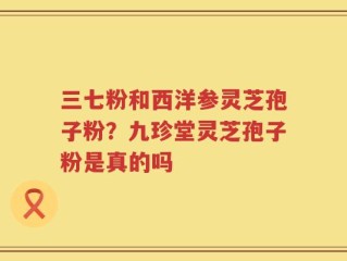 三七粉和西洋参灵芝孢子粉？九珍堂灵芝孢子粉是真的吗
