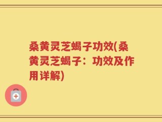 桑黄灵芝蝎子功效(桑黄灵芝蝎子：功效及作用详解)