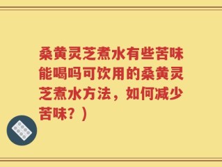 桑黄灵芝煮水有些苦味能喝吗可饮用的桑黄灵芝煮水方法，如何减少苦味？)