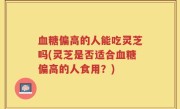 血糖偏高的人能吃灵芝吗(灵芝是否适合血糖偏高的人食用？)