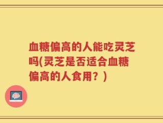 血糖偏高的人能吃灵芝吗(灵芝是否适合血糖偏高的人食用？)