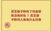 灵芝孢子粉吃了对血管有没有好处 ？灵芝孢子粉对人体有什么作用