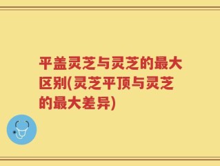 平盖灵芝与灵芝的最大区别(灵芝平顶与灵芝的最大差异)