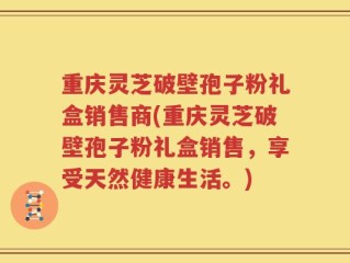 重庆灵芝破壁孢子粉礼盒销售商(重庆灵芝破壁孢子粉礼盒销售，享受天然健康生活。)