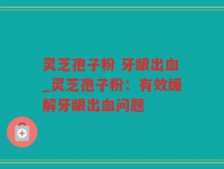 灵芝孢子粉 牙龈出血_灵芝孢子粉：有效缓解牙龈出血问题