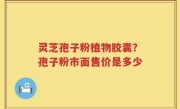 灵芝孢子粉植物胶囊？孢子粉市面售价是多少