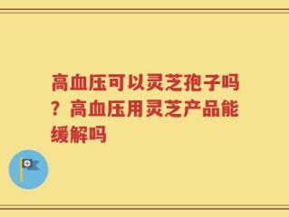 高血压可以灵芝孢子吗？高血压用灵芝产品能缓解吗