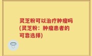 灵芝粉可以治疗肿瘤吗(灵芝粉：肿瘤患者的可靠选择)
