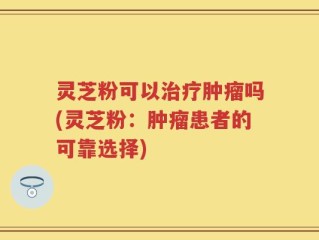 灵芝粉可以治疗肿瘤吗(灵芝粉：肿瘤患者的可靠选择)