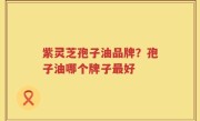 紫灵芝孢子油品牌？孢子油哪个牌子最好