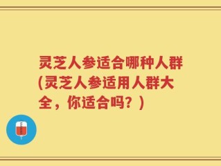 灵芝人参适合哪种人群(灵芝人参适用人群大全，你适合吗？)
