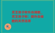 灵芝孢子粉升白细胞_灵芝孢子粉：提升白细胞的天然选择
