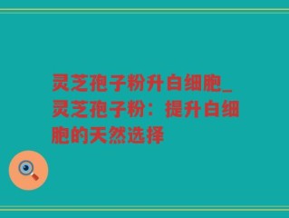 灵芝孢子粉升白细胞_灵芝孢子粉：提升白细胞的天然选择