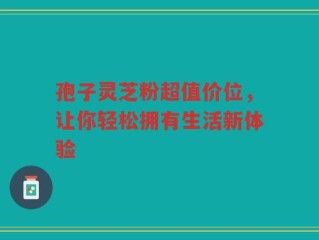 孢子灵芝粉超值价位，让你轻松拥有生活新体验