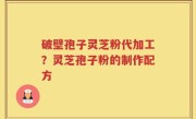 破壁孢子灵芝粉代加工？灵芝孢子粉的制作配方