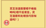 灵芝泡酒需要晒干嘛能喝吗(晒干后更佳，灵芝酒原料处理技巧你知道吗？)