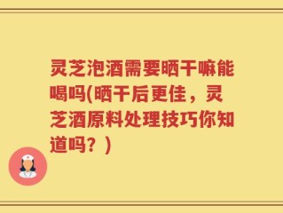 灵芝泡酒需要晒干嘛能喝吗(晒干后更佳，灵芝酒原料处理技巧你知道吗？)