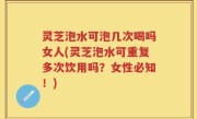 灵芝泡水可泡几次喝吗女人(灵芝泡水可重复多次饮用吗？女性必知！)