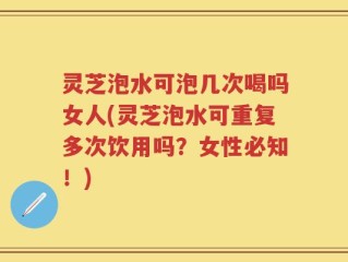 灵芝泡水可泡几次喝吗女人(灵芝泡水可重复多次饮用吗？女性必知！)