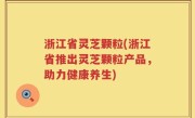浙江省灵芝颗粒(浙江省推出灵芝颗粒产品，助力健康养生)