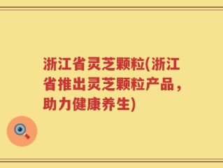 浙江省灵芝颗粒(浙江省推出灵芝颗粒产品，助力健康养生)