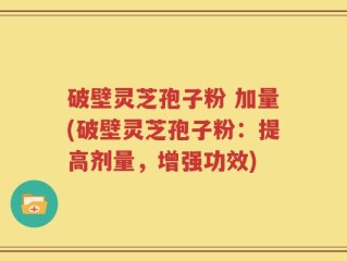 破壁灵芝孢子粉 加量(破壁灵芝孢子粉：提高剂量，增强功效)