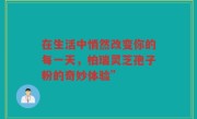 在生活中悄然改变你的每一天，柏瑞灵芝孢子粉的奇妙体验”