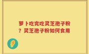 萝卜吃完吃灵芝孢子粉？灵芝孢子粉如何食用