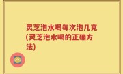 灵芝泡水喝每次泡几克(灵芝泡水喝的正确方法)