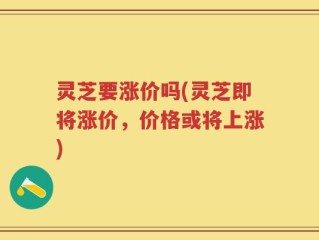 灵芝要涨价吗(灵芝即将涨价，价格或将上涨)