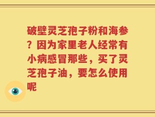 破壁灵芝孢子粉和海参？因为家里老人经常有小病感冒那些，买了灵芝孢子油，要怎么使用呢