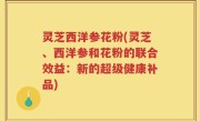 灵芝西洋参花粉(灵芝、西洋参和花粉的联合效益：新的超级健康补品)
