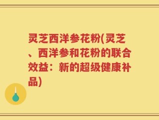 灵芝西洋参花粉(灵芝、西洋参和花粉的联合效益：新的超级健康补品)