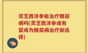 灵芝西洋参能治疗糖尿病吗(灵芝西洋参或有望成为糖尿病治疗新选择)