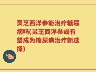 灵芝西洋参能治疗糖尿病吗(灵芝西洋参或有望成为糖尿病治疗新选择)
