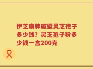 伊芝康牌破壁灵芝孢子多少钱？灵芝孢子粉多少钱一盒200克