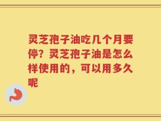 灵芝孢子油吃几个月要停？灵芝孢子油是怎么样使用的，可以用多久呢