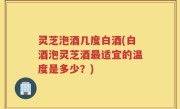 灵芝泡酒几度白酒(白酒泡灵芝酒最适宜的温度是多少？)