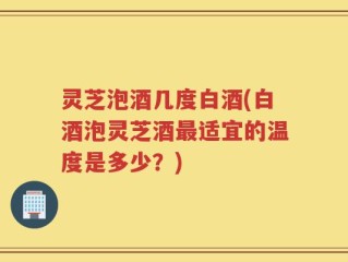 灵芝泡酒几度白酒(白酒泡灵芝酒最适宜的温度是多少？)