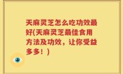 天麻灵芝怎么吃功效最好(天麻灵芝最佳食用方法及功效，让你受益多多！)