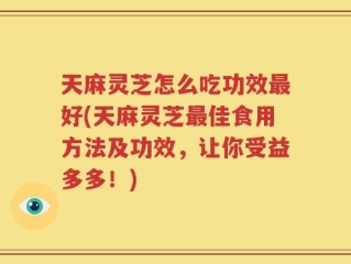 天麻灵芝怎么吃功效最好(天麻灵芝最佳食用方法及功效，让你受益多多！)