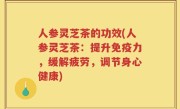 人参灵芝茶的功效(人参灵芝茶：提升免疫力，缓解疲劳，调节身心健康)