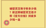 破壁灵芝袍子粉多少钱？修正牌破壁灵芝孢子粉《官方价格》到底多少钱一盒